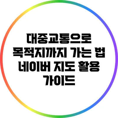 대중교통으로 목적지까지 가는 법: 네이버 지도 활용 가이드