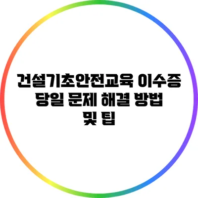 건설기초안전교육 이수증 당일 문제 해결 방법 및 팁