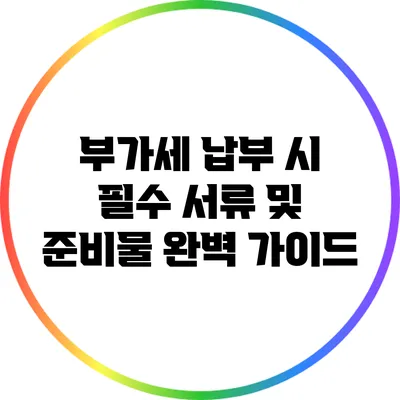 부가세 납부 시 필수 서류 및 준비물 완벽 가이드