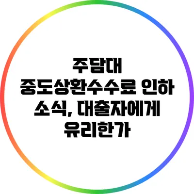 주담대 중도상환수수료 인하 소식, 대출자에게 유리한가?