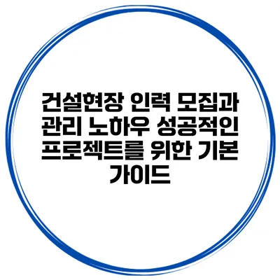 건설현장 인력 모집과 관리 노하우: 성공적인 프로젝트를 위한 기본 가이드