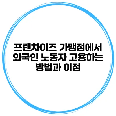 프랜차이즈 가맹점에서 외국인 노동자 고용하는 방법과 이점
