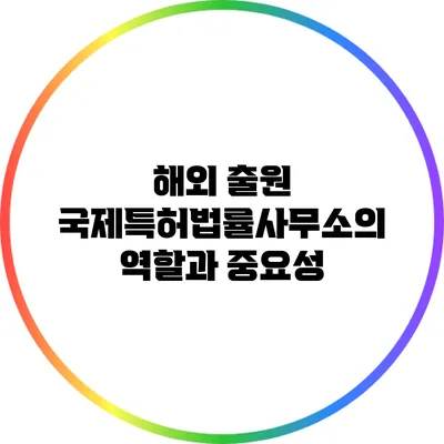 해외 출원: 국제특허법률사무소의 역할과 중요성