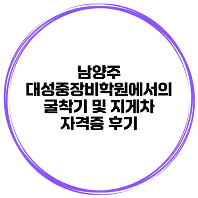 남양주 대성중장비학원에서의 굴착기 및 지게차 자격증 후기